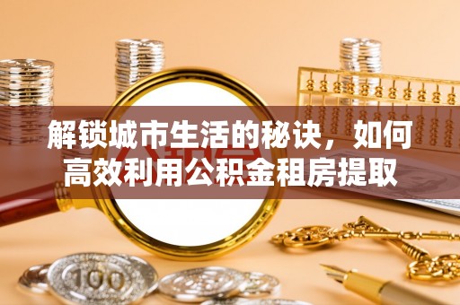 衢州解锁城市生活的秘诀，如何高效利用公积金租房提取