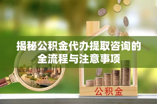 衢州揭秘公积金代办提取咨询的全流程与注意事项