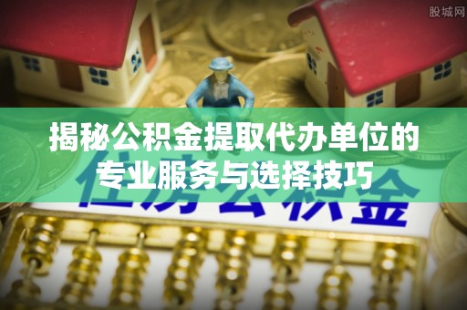衢州揭秘公积金提取代办单位的专业服务与选择技巧