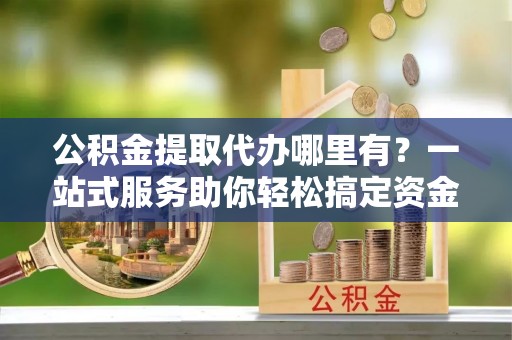 衢州公积金提取代办哪里有？一站式服务助你轻松搞定资金难题