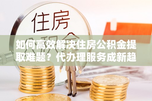 衢州如何高效解决住房公积金提取难题？代办理服务成新趋势