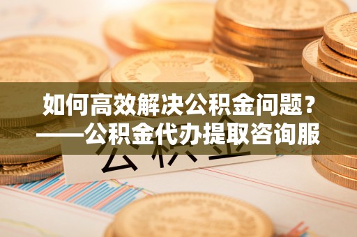 衢州如何高效解决公积金问题？——公积金代办提取咨询服务指南