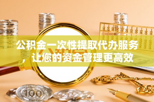 衢州公积金一次性提取代办服务，让您的资金管理更高效
