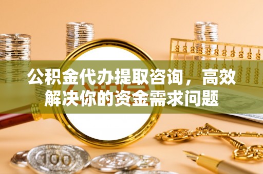 衢州公积金代办提取咨询，高效解决你的资金需求问题