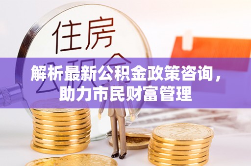 衢州解析最新公积金政策咨询，助力市民财富管理