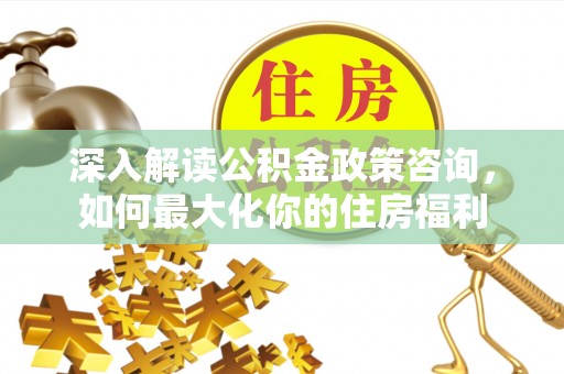 衢州深入解读公积金政策咨询，如何最大化你的住房福利