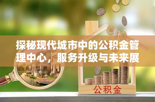 衢州探秘现代城市中的公积金管理中心，服务升级与未来展望