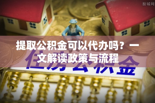 衢州提取公积金可以代办吗？一文解读政策与流程