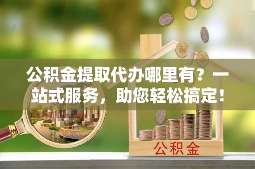 衢州公积金提取代办哪里有？一站式服务，助您轻松搞定！