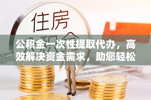 衢州公积金一次性提取代办，高效解决资金需求，助您轻松应对生活难题