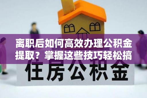 衢州离职后如何高效办理公积金提取？掌握这些技巧轻松搞定