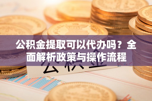 衢州公积金提取可以代办吗？全面解析政策与操作流程