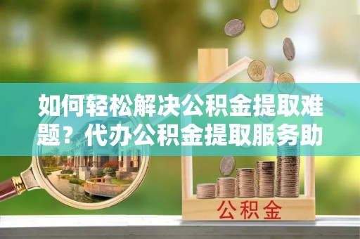 衢州如何轻松解决公积金提取难题？代办公积金提取服务助您一臂之力