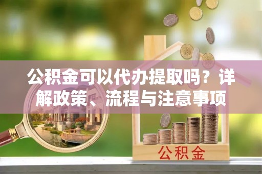 衢州公积金可以代办提取吗？详解政策、流程与注意事项